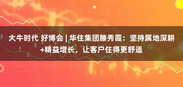 大牛时代 好博会 | 华住集团滕秀霞：坚持属地深耕+精益增长，让客户住得更舒适