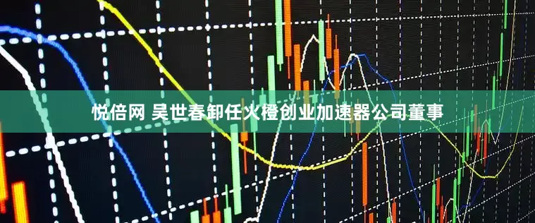 悦倍网 吴世春卸任火橙创业加速器公司董事
