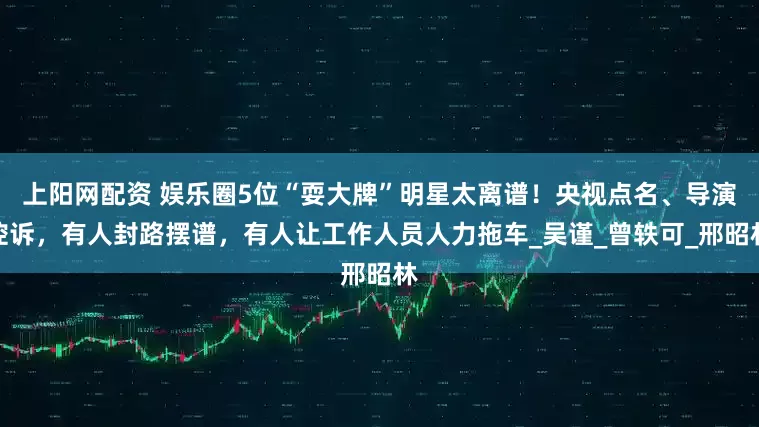 上阳网配资 娱乐圈5位“耍大牌”明星太离谱！央视点名、导演控诉，有人封路摆谱，有人让工作人员人力拖车_吴谨_曾轶可_邢昭林