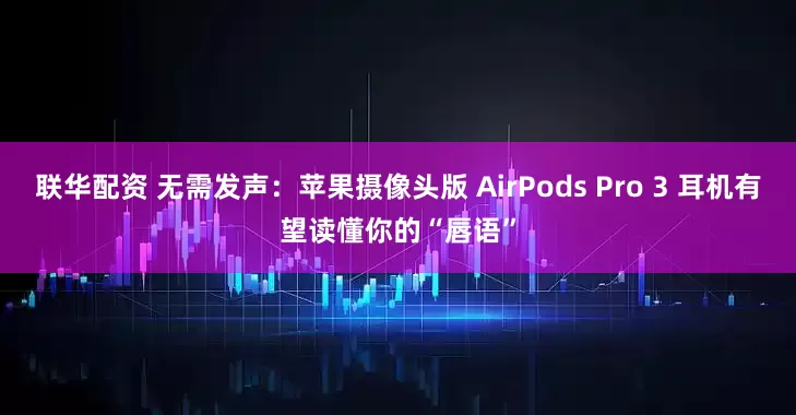 联华配资 无需发声：苹果摄像头版 AirPods Pro 3 耳机有望读懂你的“唇语”